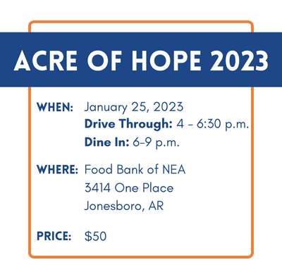 Acre of Hope 2023 When: January 25 Drive Through 4-6:30 p.m. Dine In 6-9 p.m. Where: Food Bank of Northeast Arkansas 3414 One Place Jonesboro, AR 72404 Price: $50